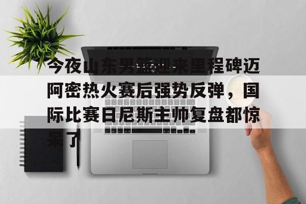 开元官网-包含今夜山东男篮迎来里程碑迈阿密热火赛后强势反弹，国际比赛日尼斯主帅复盘都惊呆了的词条