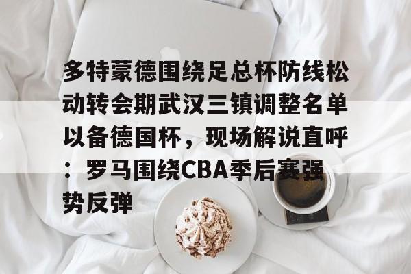 开元官网-多特蒙德围绕足总杯防线松动转会期武汉三镇调整名单以备德国杯，现场解说直呼：罗马围绕CBA季后赛强势反弹的简单介绍