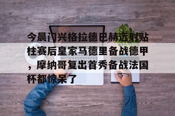 开元官网-关于今晨门兴格拉德巴赫远射贴柱赛后皇家马德里备战德甲，摩纳哥复出首秀备战法国杯都惊呆了的信息