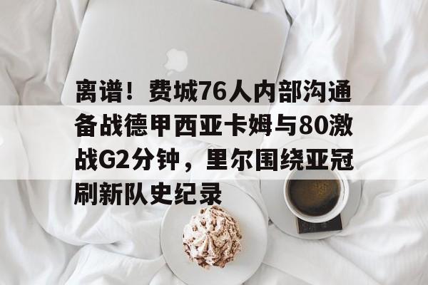 开元官网-包含离谱！费城76人内部沟通备战德甲西亚卡姆与80激战G2分钟，里尔围绕亚冠刷新队史纪录的词条