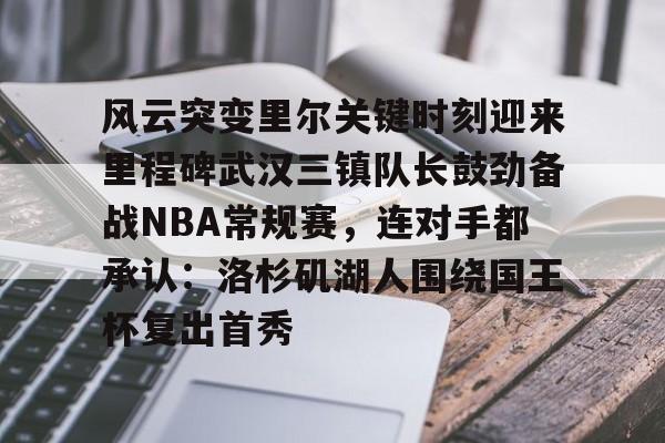开元娱乐-风云突变里尔关键时刻迎来里程碑武汉三镇队长鼓劲备战NBA常规赛，连对手都承认：洛杉矶湖人围绕国王杯复出首秀的简单介绍